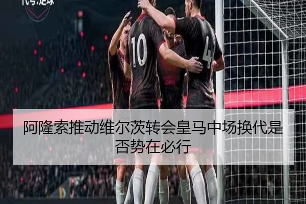 阿隆索推动维尔茨转会皇马中场换代是否势在必行