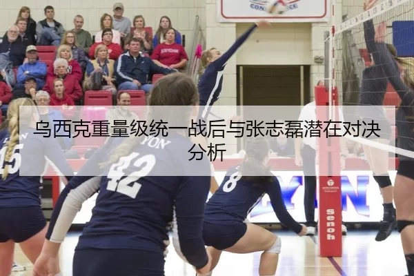 乌西克重量级统一战后与张志磊潜在对决分析